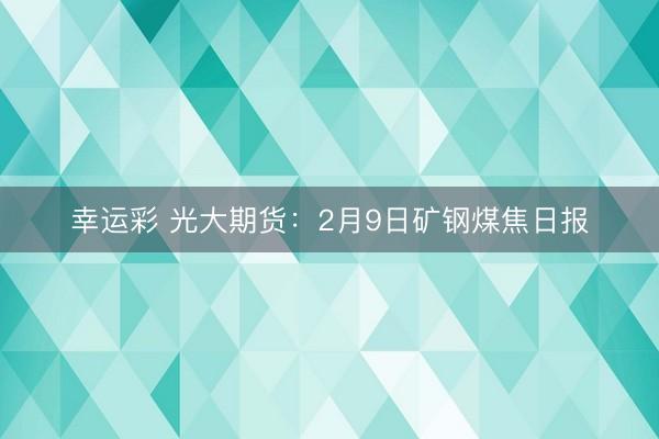 幸运彩 光大期货：2月9日矿钢煤焦日报