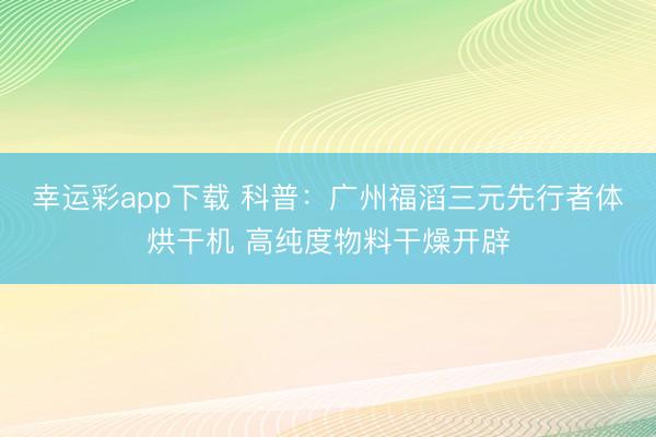 幸运彩app下载 科普：广州福滔三元先行者体烘干机 高纯度物料干燥开辟