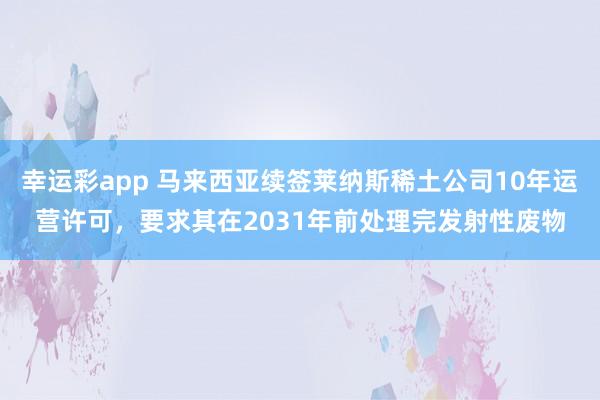 幸运彩app 马来西亚续签莱纳斯稀土公司10年运营许可，要求其在2031年前处理完发射性废物