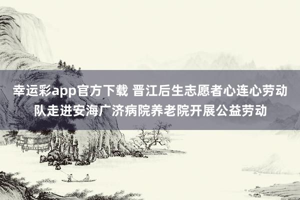 幸运彩app官方下载 晋江后生志愿者心连心劳动队走进安海广济病院养老院开展公益劳动
