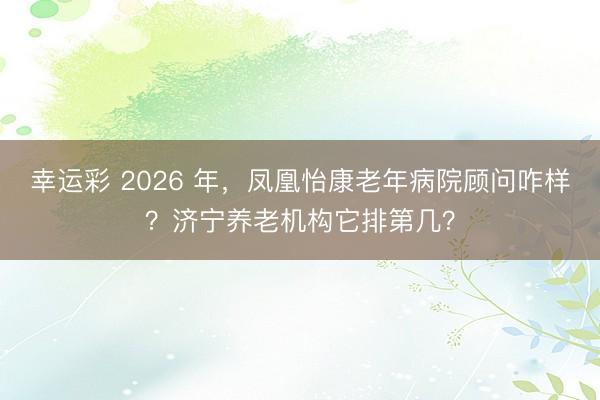 幸运彩 2026 年，凤凰怡康老年病院顾问咋样？济宁养老机构它排第几？