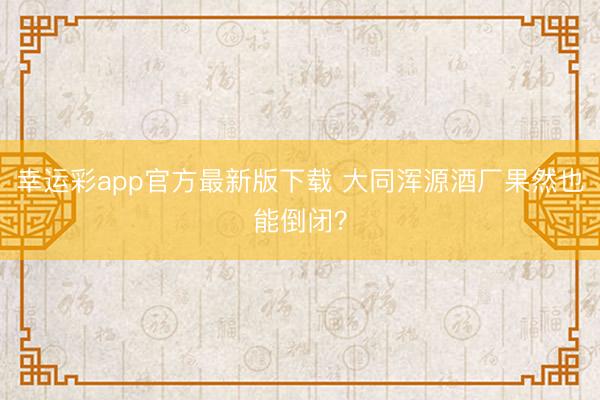幸运彩app官方最新版下载 大同浑源酒厂果然也能倒闭？