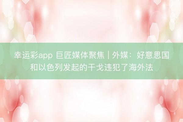 幸运彩app 巨匠媒体聚焦 | 外媒：好意思国和以色列发起的干戈违犯了海外法
