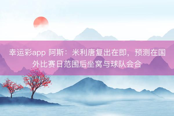 幸运彩app 阿斯：米利唐复出在即，预测在国外比赛日范围后坐窝与球队会合