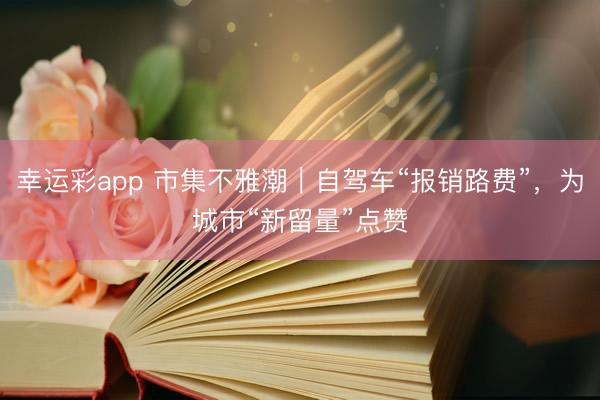 幸运彩app 市集不雅潮｜自驾车“报销路费”，为城市“新留量”点赞