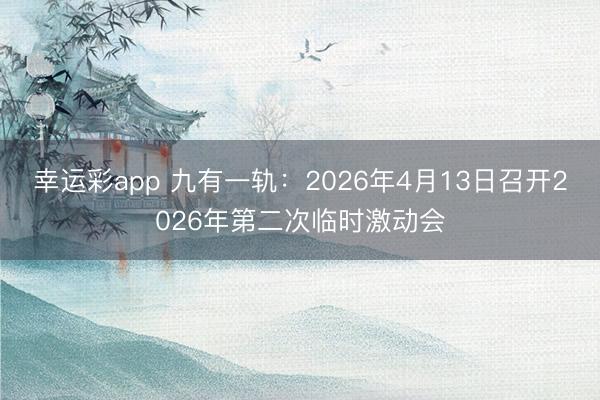 幸运彩app 九有一轨：2026年4月13日召开2026年第二次临时激动会