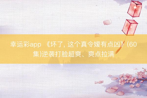 幸运彩app 《坏了, 这个真令嫒有点凶》(60集)逆袭打脸超爽、爽点拉满