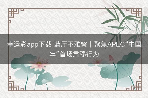 幸运彩app下载 蓝厅不雅察｜聚焦APEC“中国年”首场肃穆行为
