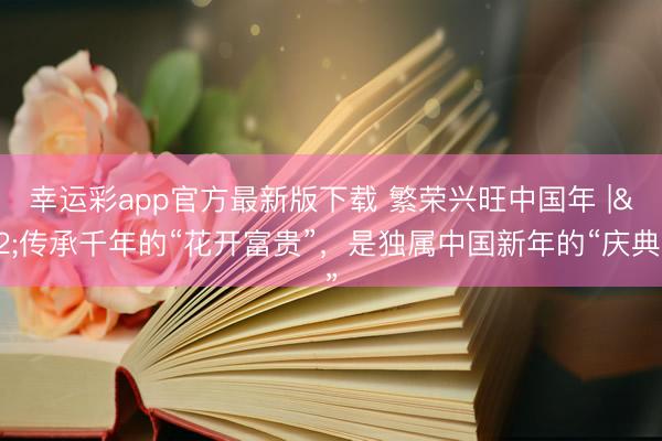 幸运彩app官方最新版下载 繁荣兴旺中国年 | 传承千年的“花开富贵”，是独属中国新年的“庆典感”