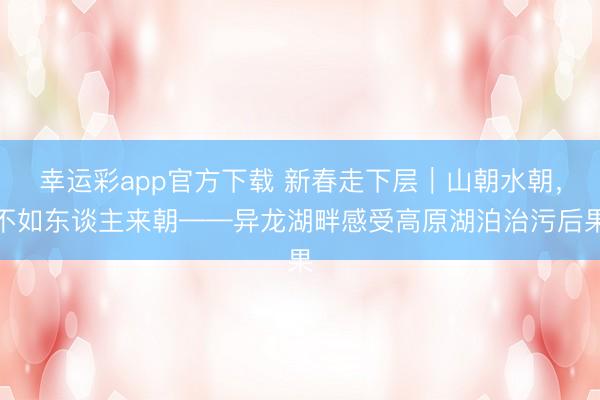 幸运彩app官方下载 新春走下层｜山朝水朝，不如东谈主来朝——异龙湖畔感受高原湖泊治污后果