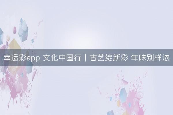 幸运彩app 文化中国行｜古艺绽新彩 年味别样浓