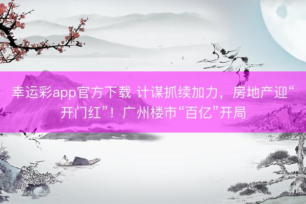幸运彩app官方下载 计谋抓续加力，房地产迎“开门红”！广州楼市“百亿”开局