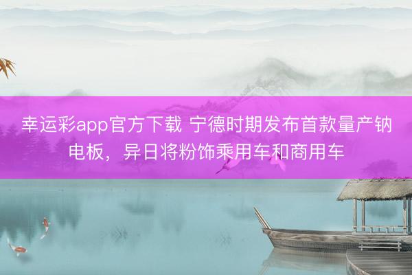 幸运彩app官方下载 宁德时期发布首款量产钠电板，异日将粉饰乘用车和商用车
