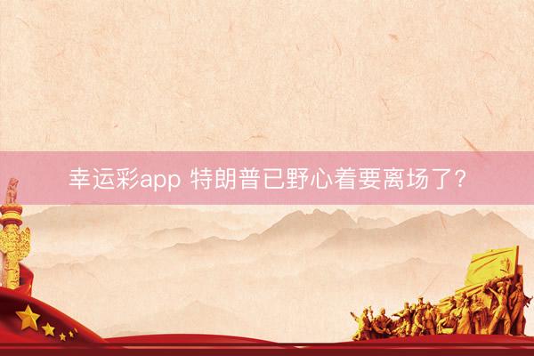 幸运彩app 特朗普已野心着要离场了?