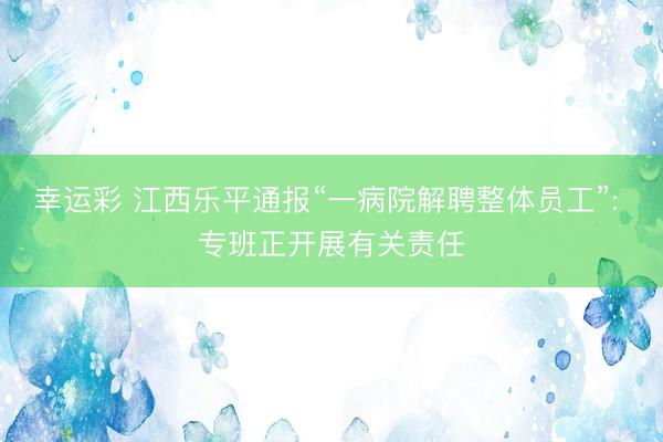 幸运彩 江西乐平通报“一病院解聘整体员工”: 专班正开展有关责任