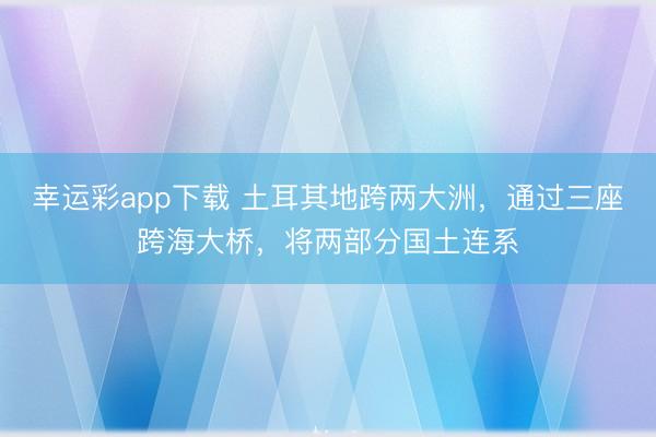 幸运彩app下载 土耳其地跨两大洲，通过三座跨海大桥，将两部分国土连系