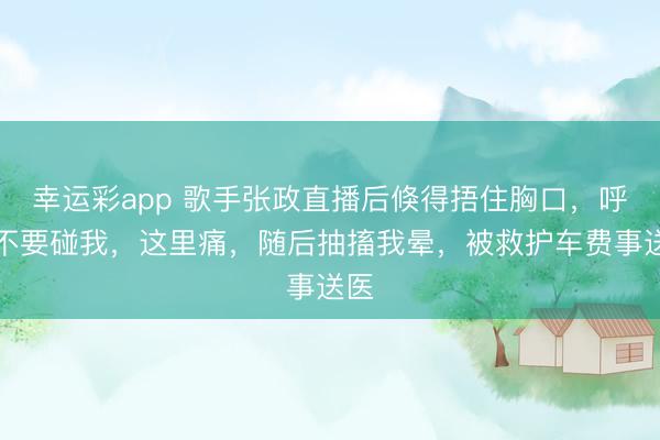 幸运彩app 歌手张政直播后倏得捂住胸口，呼吁不要碰我，这里痛，随后抽搐我晕，被救护车费事送医