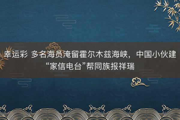 幸运彩 多名海员淹留霍尔木兹海峡，中国小伙建“家信电台”帮同族报祥瑞