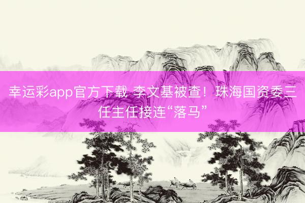 幸运彩app官方下载 李文基被查！珠海国资委三任主任接连“落马”