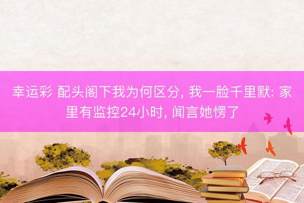 幸运彩 配头阁下我为何区分, 我一脸千里默: 家里有监控24小时, 闻言她愣了