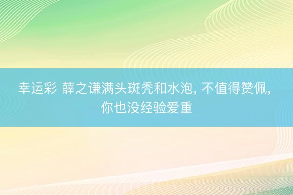 幸运彩 薛之谦满头斑秃和水泡, 不值得赞佩, 你也没经验爱重