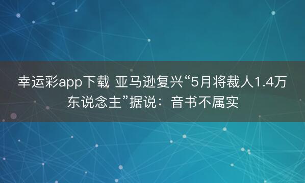 幸运彩app下载 亚马逊复兴“5月将裁人1.4万东说念主”据说：音书不属实