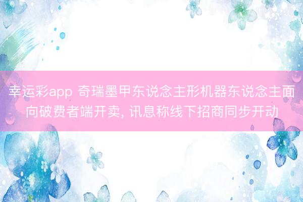 幸运彩app 奇瑞墨甲东说念主形机器东说念主面向破费者端开卖, 讯息称线下招商同步开动