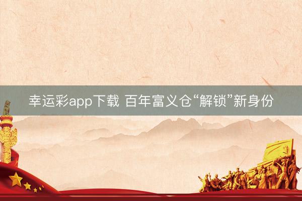 幸运彩app下载 百年富义仓“解锁”新身份