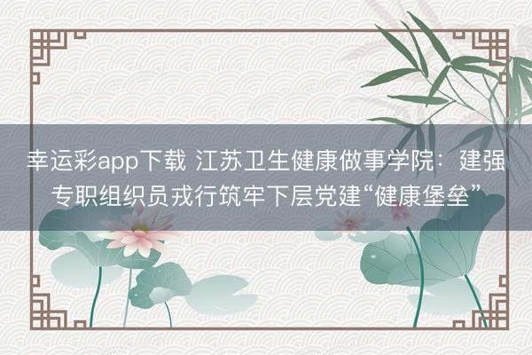 幸运彩app下载 江苏卫生健康做事学院：建强专职组织员戎行筑牢下层党建“健康堡垒”
