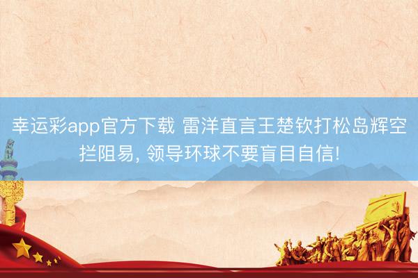 幸运彩app官方下载 雷洋直言王楚钦打松岛辉空拦阻易, 领导环球不要盲目自信!
