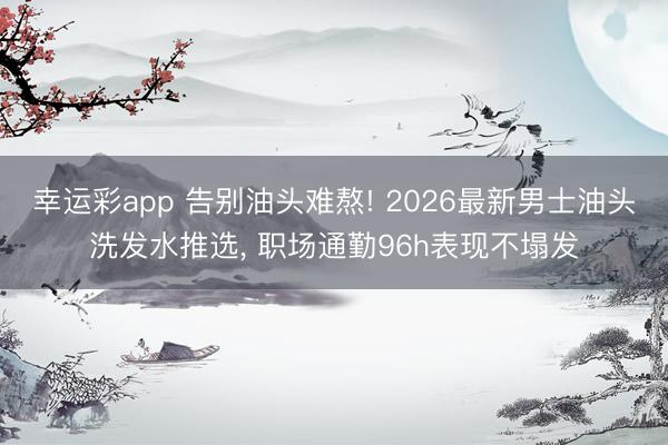 幸运彩app 告别油头难熬! 2026最新男士油头洗发水推选, 职场通勤96h表现不塌发