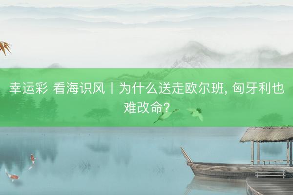幸运彩 看海识风丨为什么送走欧尔班, 匈牙利也难改命?