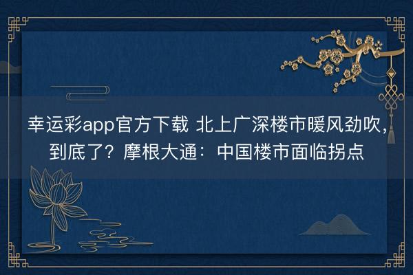 幸运彩app官方下载 北上广深楼市暖风劲吹，到底了？摩根大通：中国楼市面临拐点