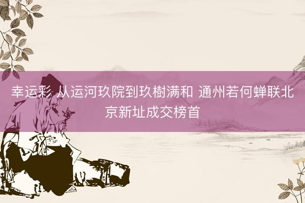 幸运彩 从运河玖院到玖樹满和 通州若何蝉联北京新址成交榜首