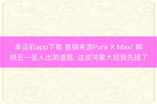幸运彩app下载 首销来源Pura X Max! 解锁五一圣人出游道路, 这波鸿蒙大招我先接了