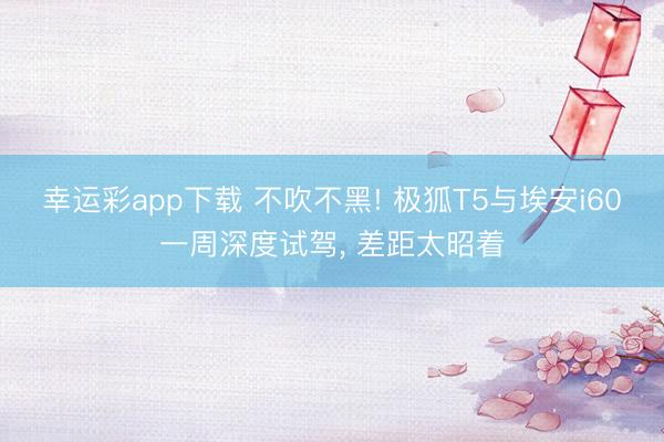 幸运彩app下载 不吹不黑! 极狐T5与埃安i60一周深度试驾, 差距太昭着