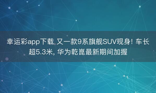 幸运彩app下载 又一款9系旗舰SUV现身! 车长超5.3米, 华为乾崑最新期间加握