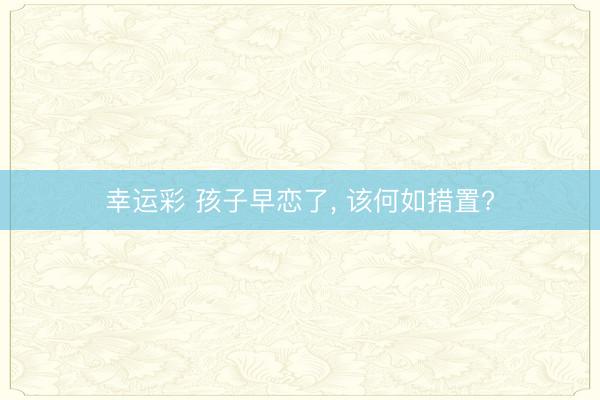 幸运彩 孩子早恋了, 该何如措置?