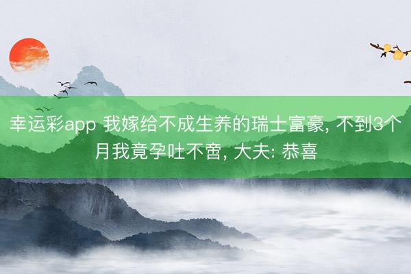 幸运彩app 我嫁给不成生养的瑞士富豪, 不到3个月我竟孕吐不啻, 大夫: 恭喜
