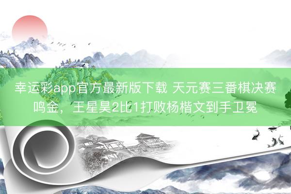 幸运彩app官方最新版下载 天元赛三番棋决赛鸣金，王星昊2比1打败杨楷文到手卫冕