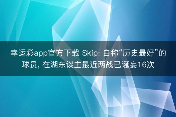 幸运彩app官方下载 Skip: 自称“历史最好”的球员, 在湖东谈主最近两战已诞妄16次