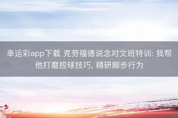 幸运彩app下载 克劳福德说念对文班特训: 我帮他打磨控球技巧, 精研脚步行为
