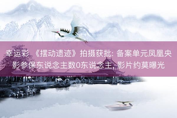 幸运彩 《摆动遗迹》拍摄获批: 备案单元凤凰央影参保东说念主数0东说念主, 影片约莫曝光