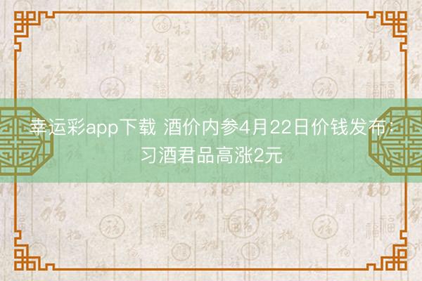 幸运彩app下载 酒价内参4月22日价钱发布：习酒君品高涨2元