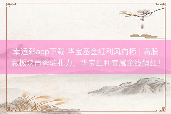 幸运彩app下载 华宝基金红利风向标 | 高股息板块再秀驻扎力，华宝红利眷属全线飘红！